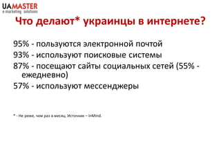 Что делают* украинцы в интернете?
95% - пользуются электронной почтой
93% - используют поисковые системы
87% - посещают сайты социальных сетей (55% -
  ежедневно)
57% - используют мессенджеры


* - Не реже, чем раз в месяц. Источник – inMind.
 