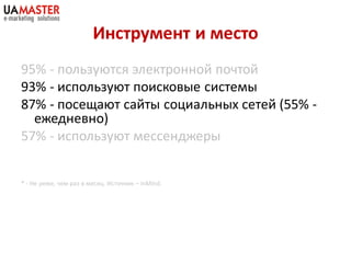 Инструмент и место
95% - пользуются электронной почтой
93% - используют поисковые системы
87% - посещают сайты социальных сетей (55% -
  ежедневно)
57% - используют мессенджеры


* - Не реже, чем раз в месяц. Источник – inMind.
 