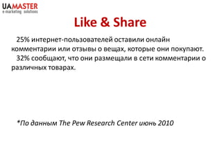 Like & Share
 25% интернет-пользователей оставили онлайн
комментарии или отзывы о вещах, которые они покупают.
 32% сообщают, что они размещали в сети комментарии о
различных товарах.




 *По данным The Pew Research Center июнь 2010
 
