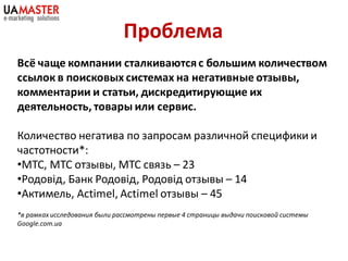 Проблема
Всё чаще компании сталкиваются с большим количеством
ссылок в поисковых системах на негативные отзывы,
комментарии и статьи, дискредитирующие их
деятельность, товары или сервис.

Количество негатива по запросам различной специфики и
частотности*:
•МТС, МТС отзывы, МТС связь – 23
•Родовід, Банк Родовід, Родовід отзывы – 14
•Актимель, Actimel, Actimel отзывы – 45
*в рамках исследования были рассмотрены первые 4 страницы выдачи поисковой системы
Google.com.ua
 