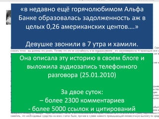 «в недавно ещё горячолюбимом Альфа
Банке образовалась задолженность аж в
  целых 0,26 американских центов….»

  Девушке звонили в 7 утра и хамили.
Она описала эту историю в своем блоге и
  выложила аудиозапись телефонного
        разговора (25.01.2010)

             За двое суток:
      – более 2300 комментариев
  - более 5000 ссылок и цитирований
 