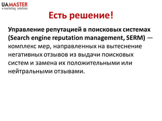 Есть решение!
Управление репутацией в поисковых системах
(Search engine reputation management, SERM) —
комплекс мер, направленных на вытеснение
негативных отзывов из выдачи поисковых
систем и замена их положительными или
нейтральными отзывами.
 