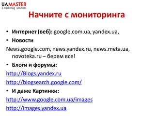 Начните с мониторинга
• Интернет (веб): google.com.ua, yandex.ua,
• Новости
News.google.com, news.yandex.ru, news.meta.ua,
  novoteka.ru – берем все!
• Блоги и форумы:
http://Blogs.yandex.ru
http://blogsearch.google.com/
• И даже Картинки:
http://www.google.com.ua/images
http://images.yandex.ua
 