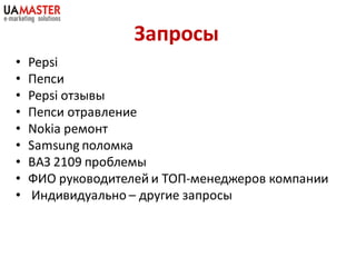 Запросы
•   Pepsi
•   Пепси
•   Pepsi отзывы
•   Пепси отравление
•   Nokia ремонт
•   Samsung поломка
•   ВАЗ 2109 проблемы
•   ФИО руководителей и ТОП-менеджеров компании
•   Индивидуально – другие запросы
 