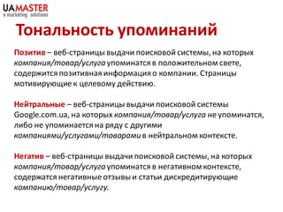 Тональность упоминаний
Позитив – веб-страницы выдачи поисковой системы, на которых
компания/товар/услуга упоминатся в положительном свете,
содержится позитивная информация о компании. Страницы
мотивирующие к целевому действию.

Нейтральные – веб-страницы выдачи поисковой системы
Google.com.ua, на которых компания/товар/услуга не упоминатся,
либо не упоминается на ряду с другими
компаниями/услугами/товарами в нейтральном контексте.

Негатив – веб-страницы выдачи поисковой системы, на которых
компания/товар/услуга упоминатся в негативном контексте,
содержатся негативные отзывы и статьи дискредитирующие
компанию/товар/услугу.
 