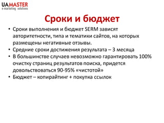 Сроки и бюджет
• Сроки выполнения и бюджет SERM зависят
  авторитетности, типа и тематики сайтов, на которых
  размещены негативные отзывы.
• Средние сроки достижения результата – 3 месяца
• В большинстве случаев невозможно гарантировать 100%
  очистку страниц результатов поиска, придется
  довольствоваться 90-95% «чистотой»
• Бюджет – копирайтинг + покупка ссылок
 