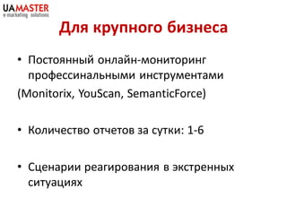 Для крупного бизнеса
• Постоянный онлайн-мониторинг
  профессинальными инструментами
(Monitorix, YouScan, SemanticForce)

• Количество отчетов за сутки: 1-6

• Сценарии реагирования в экстренных
  ситуациях
 