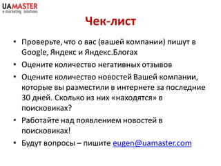 Чек-лист
• Проверьте, что о вас (вашей компании) пишут в
  Google, Яндекс и Яндекс.Блогах
• Оцените количество негативных отзывов
• Оцените количество новостей Вашей компании,
  которые вы разместили в интернете за последние
  30 дней. Сколько из них «находятся» в
  поисковиках?
• Работайте над появлением новостей в
  поисковиках!
• Будут вопросы – пишите eugen@uamaster.com
 