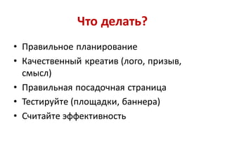 Что делать?
• Правильное планирование
• Качественный креатив (лого, призыв,
  смысл)
• Правильная посадочная страница
• Тестируйте (площадки, баннера)
• Считайте эффективность
 