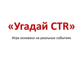 «Угадай CTR»
Игра основана на реальных событиях
 