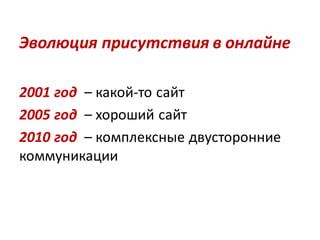Эволюция присутствия в онлайне

2001 год – какой-то сайт
2005 год – хороший сайт
2010 год – комплексные двусторонние
коммуникации
 