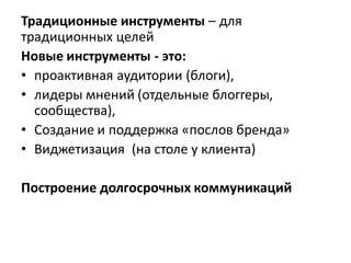 Традиционные инструменты – для
традиционных целей
Новые инструменты - это:
• проактивная аудитории (блоги),
• лидеры мнений (отдельные блоггеры,
  сообщества),
• Создание и поддержка «послов бренда»
• Виджетизация (на столе у клиента)

Построение долгосрочных коммуникаций
 