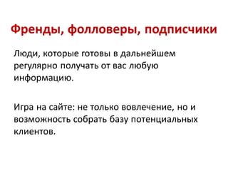 Френды, фолловеры, подписчики
Люди, которые готовы в дальнейшем
регулярно получать от вас любую
информацию.

Игра на сайте: не только вовлечение, но и
возможность собрать базу потенциальных
клиентов.
 