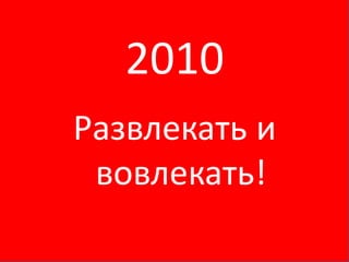 2010
Развлекать и
 вовлекать!
 