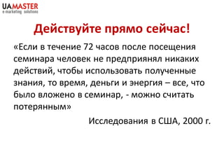 Действуйте прямо сейчас!
«Если в течение 72 часов после посещения
семинара человек не предприянял никаких
действий, чтобы использовать полученные
знания, то время, деньги и энергия – все, что
было вложено в семинар, - можно считать
потерянным»
                 Исследования в США, 2000 г.
 