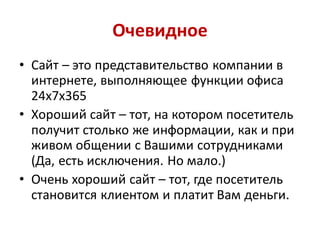 Очевидное
• Сайт – это представительство компании в
  интернете, выполняющее функции офиса
  24х7х365
• Хороший сайт – тот, на котором посетитель
  получит столько же информации, как и при
  живом общении с Вашими сотрудниками
  (Да, есть исключения. Но мало.)
• Очень хороший сайт – тот, где посетитель
  становится клиентом и платит Вам деньги.
 