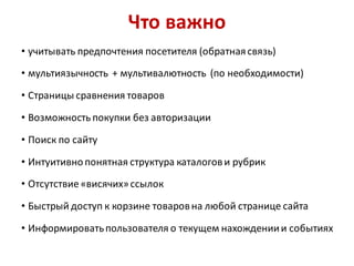 Что важно
• учитывать предпочтения посетителя (обратная связь)

• мультиязычность + мультивалютность (по необходимости)

• Страницы сравнения товаров

• Возможность покупки без авторизации

• Поиск по сайту

• Интуитивно понятная структура каталогов и рубрик
• Отсутствие «висячих» ссылок

• Быстрый доступ к корзине товаров на любой странице сайта

• Информировать пользователя о текущем нахождении и событиях
 