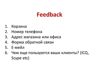 Feedback
1.   Корзина
2.   Номер телефона
3.   Адрес магазина или офиса
4.   Форма обратной связи
5.   Е-мейл
6.   Чем еще пользуются ваши клиенты? (ICQ,
     Scype etc)
 