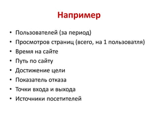 Например
•   Пользователей (за период)
•   Просмотров страниц (всего, на 1 пользоватля)
•   Время на сайте
•   Путь по сайту
•   Достижение цели
•   Показатель отказа
•   Точки входа и выхода
•   Источники посетителей
 