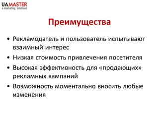 Преимущества
• Рекламодатель и пользователь испытывают
  взаимный интерес
• Низкая стоимость привлечения посетителя
• Высокая эффективность для «продающих»
  рекламных кампаний
• Возможность моментально вносить любые
  изменения
 