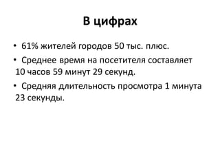 В цифрах
• 61% жителей городов 50 тыс. плюс.
• Среднее время на посетителя составляет
 10 часов 59 минут 29 секунд.
• Средняя длительность просмотра 1 минута
 23 секунды.
 