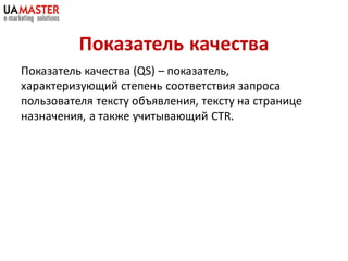 Показатель качества
Показатель качества (QS) – показатель,
характеризующий степень соответствия запроса
пользователя тексту объявления, тексту на странице
назначения, а также учитывающий CTR.
 