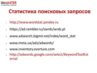 Статистика поисковых запросов
•   http://www.wordstat.yandex.ru
•   https://ad.rambler.ru/swrds/wrds.pl
•   www.adsearch.bigmir.net/index/word_stat
•   www.meta.ua/ads/adwords/
•   www.inventory.overture.com
•   http://adwords.google.com/select/KeywordToolExt
    ernal
 
