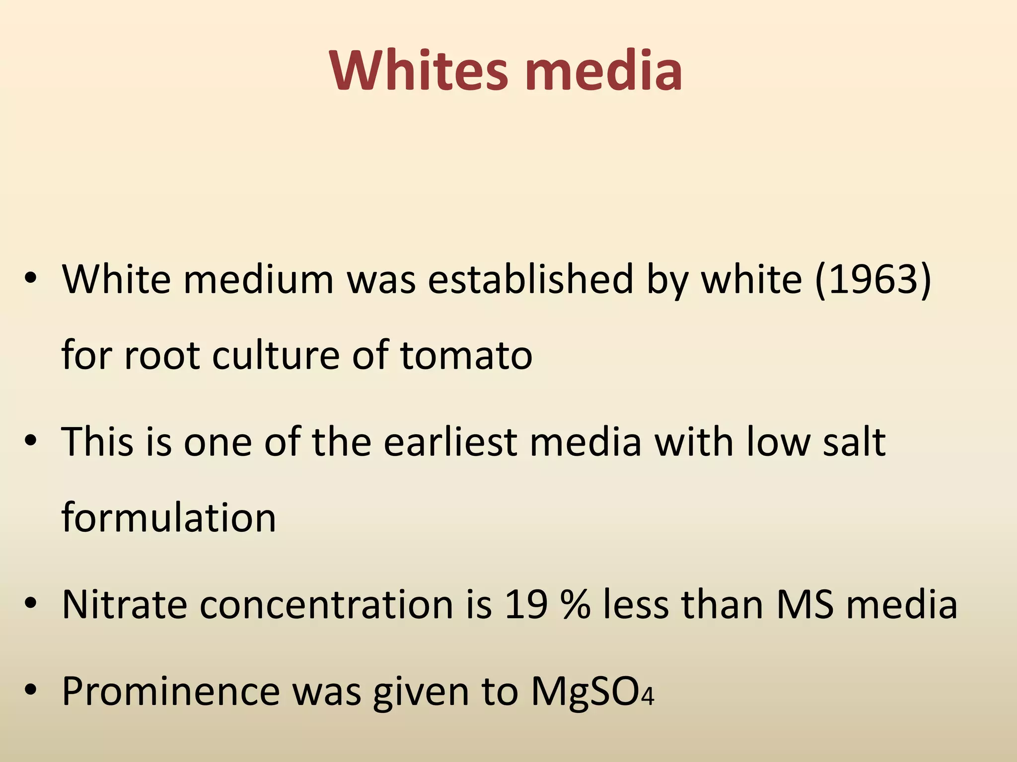 Whites media
• White medium was established by white (1963)
for root culture of tomato
• This is one of the earliest media with low salt
formulation
• Nitrate concentration is 19 % less than MS media
• Prominence was given to MgSO4
 