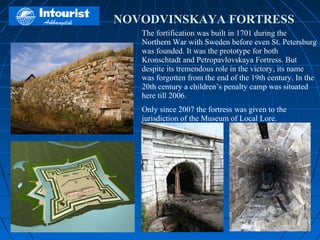 NOVODVINSKAYA FORTRESS
   The fortification was built in 1701 during the
   Northern War with Sweden before even St. Petersburg
   was founded. It was the prototype for both
   Kronschtadt and Petropavlovskaya Fortress. But
   despite its tremendous role in the victory, its name
   was forgotten from the end of the 19th century. In the
   20th century a children’s penalty camp was situated
   here till 2006.
   Only since 2007 the fortress was given to the
   jurisdiction of the Museum of Local Lore.
 