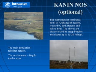 KANIN NOS
                                (optional)
                            The northernmost continental
                            point of Arkhangelsk region,
                            washed by both Barents and
                            White Seas. The shores are
                            characterized by steep beaches
                            and slopes up to 15-20 m high.



The main population –
reindeer herders.
The environment – fragile
tundra areas.
 