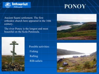 PONOY
Ancient Saami settlement. The first
orthodox church here appeared in the 16th
century.
The river Ponoy is the longest and most
beautiful on the Kola Peninsula.




                      Possible activities:
                      Fishing
                      Rafting
                      RIB-safaris
 