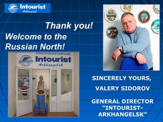 Thank you!
Welcome to the
Russian North!


                  SINCERELY YOURS,
                      VALERY SIDOROV

                  GENERAL DIRECTOR
                     “INTOURIST-
                    ARKHANGELSK”
 
