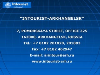 “INTOURIST-ARKHANGELSK”


7, POMORSKAYA STREET, OFFICE 325
  163000, ARKHANGELSK, RUSSIA
   Tel.: +7 8182 201820, 201883
       Fax: +7 8182 462947
      E-mail: arintour@arh.ru
       www.intourist-arh.ru
 