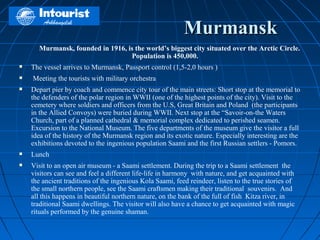 Murmansk
      Murmansk, founded in 1916, is the world’s biggest city situated over the Arctic Circle.
                                  Population is 450,000.  
   The vessel arrives to Murmansk, Passport control (1,5-2,0 hours )
    Meeting the tourists with military orchestra
   Depart pier by coach and commence city tour of the main streets: Short stop at the memorial to
    the defenders of the polar region in WWII (one of the highest points of the city). Visit to the
    cemetery where soldiers and officers from the U.S, Great Britain and Poland (the participants
    in the Allied Convoys) were buried during WWII. Next stop at the “Savoir-on-the Waters
    Church, part of a planned cathedral & memorial complex dedicated to perished seamen.
    Excursion to the National Museum. The five departments of the museum give the visitor a full
    idea of the history of the Murmansk region and its exotic nature. Especially interesting are the
    exhibitions devoted to the ingenious population Saami and the first Russian settlers - Pomors.
   Lunch
   Visit to an open air museum - a Saami settlement. During the trip to a Saami settlement the
    visitors can see and feel a different life-life in harmony with nature, and get acquainted with
    the ancient traditions of the ingenious Kola Saami, feed reindeer, listen to the true stories of
    the small northern people, see the Saami craftsmen making their traditional souvenirs. And
    all this happens in beautiful northern nature, on the bank of the full of fish Kitza river, in
    traditional Saami dwellings. The visitor will also have a chance to get acquainted with magic
    rituals performed by the genuine shaman.
 