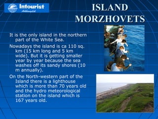 ISLAND
                               MORZHOVETS
It is the only island in the northern
    part of the White Sea.
Nowadays the island is ca 110 sq.
    km (15 km long and 5 km
    wide). But it is getting smaller
    year by year because the sea
    washes off its sandy shores (10
    m annually).
On the North-western part of the
    Island there is a lighthouse
    which is more than 70 years old
    and the hydro meteorological
    station on the island which is
    167 years old.
 