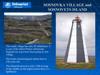 SOSNOVKA VILLAGE and
                                        SOSNOVETS ISLAND




This small village has only 90 inhabitants. It
is one of the oldest Pomor settlements.
Original sea ways have been going by this
village.
The hydro meteorological station here is
148 years old.
The Island Sosnovets is only 1200 m long.
In the middle on the highest point there is a
lighthouse.
 