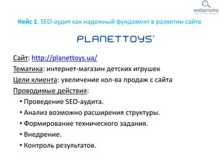 Кейс 1. SEO-аудит как надежный фундамент в развитии сайта
Сайт: http://planettoys.ua/
Тематика: интернет-магазин детских игрушек
Цели клиента: увеличение кол-ва продаж с сайта
Проводимые действия:
• Проведение SEO-аудита.
• Анализ возможно расширения структуры.
• Формирование технического задания.
• Внедрение.
• Контроль результатов.
 