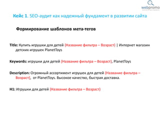 Кейс 1. SEO-аудит как надежный фундамент в развитии сайта
Title: Купить игрушки для детей {Название фильтра – Возраст} | Интернет магазин
детских игрушек PlanetToys
Keywords: игрушки для детей {Название фильтра – Возраст}, PlanetToys
Description: Огромный ассортимент игрушек для детей {Название фильтра –
Возраст}, от PlanetToys. Высокое качество, быстрая доставка.
H1: Игрушки для детей {Название фильтра – Возраст}
Формирование шаблонов мета-тегов
 