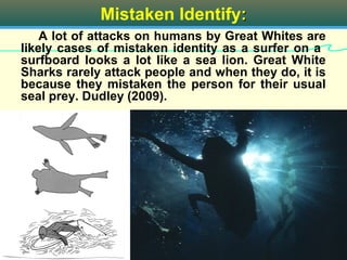 Mistaken Identify:
    A lot of attacks on humans by Great Whites are
likely cases of mistaken identity as a surfer on a
surfboard looks a lot like a sea lion. Great White
Sharks rarely attack people and when they do, it is
because they mistaken the person for their usual
seal prey. Dudley (2009).




                      White Shark                14
 
