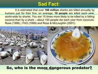 Sad Fact:
        It is estimated that over 100 million sharks are killed annually by
humans just for their fins; on average, 10 people are killed each year,
world-wide by sharks. You are 15 times more likely to be killed by a falling
coconut than by a shark – about 150 people die each year from coconuts.
Rose (1996) ; FAO (1999) and Rose & McLoughlin (2001).




 So, who is the more dangerous predator?
                  White Shark          15
 