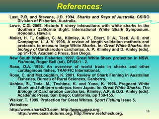References:
Last, P.R. and Stevens, J.D. 1994. Sharks and Rays of Australia. CSIRO
    Division of Fisheries, Australia.
Lowe, C.G. 2009. Historic fi shery interactions with white sharks in the
    Southern California Bight. International White Shark Symposium.
    Honolulu, Hawaii.
Mollet, H. F., Cailliet, G. M., Klimley, A. P., Ebert, D. A., Testi, A. D. and
    Compagno, L. J. V. 1996. A review of length validation methods and
    protocols to measure large White Sharks. In: Great White Sharks: the
    biology of Carcharodon carcharias. A. P. Klimley and D. Ainley (eds),
    pp 91-108. Academic Press, San Diego.
New South Wales Fisheries. 1997. Great White Shark protection in NSW.
    Fishnote, Roger Bell (ed), DF/68:1 - 2.
Rose, D.A. 1996. An overview of world trade in sharks and other
    cartilaginous fishes. TRAFFIC International.
Rose, C. and McLoughlin, K. 2001. Review of Shark Finning in Australian
    Fisheries. Bureau of Rural Sciences, Canberra.
Uchida, S., Toda, M., Teshima, K. and Yano, K. 1996. Pregnant White
    Shark and full-term embryos form Japan. In: Great White Sharks: The
    Biology of Carcharodon carcharias, Klimley, A.P. & D.G. Ainley (eds).
    Academic Press, San Diego, California, pp 139-155.
Walker, T. 1999. Protection for Great Whites. Sport Fishing Issue 5.
Websites:
http://www.sharks3D.com, http://www.unep.org,
                                   White Shark                               18
    http://www.oceanfutures.org, http://www.reefcheck.org,
 