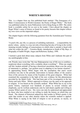WHITE'S HISTORY

This is a chapter from my first published book entitled: “The Emergence of a
Baha’i Consciousness in World Literature: the Poetry of Roger White.” The book
was published online by Juxta Publications Ltd in Hong Kong in 2003. The entire
book is available online for no cost to the reader. I have placed the chapter on
Roger White’s sense of history as found in his poetry because that chapter reflects
my own views on this important subject.

The chapter begins with the following quotation from the Australian poet Veronica
Brady:

"A poet's life, any life, is a process of unfolding realization… a responsibility for
poetic values, poetry is a way not only of knowing but also of living in the world,
straining towards feelings of consciousness in which what is outside is fused with
what lies within the self." - Veronica Brady, introduction to South of My Days: A
Biography of Judith Wright, Angus and Robertson, Sydney, 1998.

I learned a great deal about many subjects from White and I dedicate this part of
my autobiography to him.
       __________________________________________________________________________
J.B. Priestly once wrote that "the true Shakespearian way of life was to combine a
scepticism about everything with a credulity about everything".1 What one might
call this 'modern attitude' of having a theoretical uncertainty about even the surest
of statements is, perhaps, "our greatest asset in adapting to our human situation".2
In approaching history White began with the assumption that man's social
evolution was due to the periodic intervention in human affairs of the creative
force of the universe by means of the Founders of the great religions. White had
examined this assumption in the light of the new evidence for this phenomenon
provided by the Baha'i Faith. This had been part of his investigation in the late
forties and early fifties. White's approach to history was the same as his approach
to religion. It was based on the scientific method. What White has to say in his
poetic history, expressed over hundreds of poems in several volumes and
chapbooks, can be verified, understood, only by individuals capable and willing to
assume White's point of view. His views can only be understood and appreciated
by those who have studied or are willing to study the history on which they are
based. The element of historical subjectivity that resides in White's poetry is the
same that resides in any other domain where the scientific method is applied.
What White is saying in the field of religion is not so private, so mystic, so

1
    Autobiography of John Cowper Powys, Picador, 1967, p.xvii.
2
    William Hatcher, "Science and Religion," World Order, Vol.3, No.3, Spring, 1969, p.9.
 