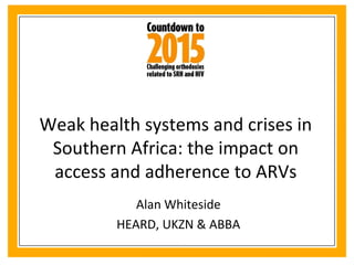 Weak health systems and crises in Southern Africa: the impact on access and adherence to ARVs Alan Whiteside HEARD, UKZN & ABBA 