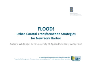 5th 
Interna*onal 
Disaster 
and 
Risk 
Conference 
IDRC 
2014 
‘Integra)ve 
Risk 
Management 
-­‐ 
The 
role 
of 
science, 
technology 
& 
prac)ce‘ 
• 
24-­‐28 
August 
2014 
• 
Davos 
• 
Switzerland 
www.grforum.org 
FLOOD! 
Urban 
Coastal 
Transforma*on 
Strategies 
for 
New 
York 
Harbor 
Andrew 
Whiteside, 
Bern 
University 
of 
Applied 
Sciences, 
Switzerland 
 