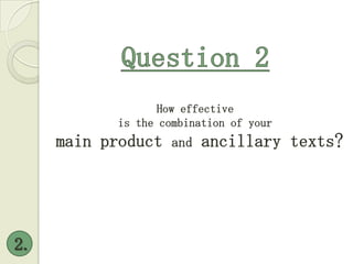 Question 2 2. How effective  is the combination of your  main product and ancillary texts? 