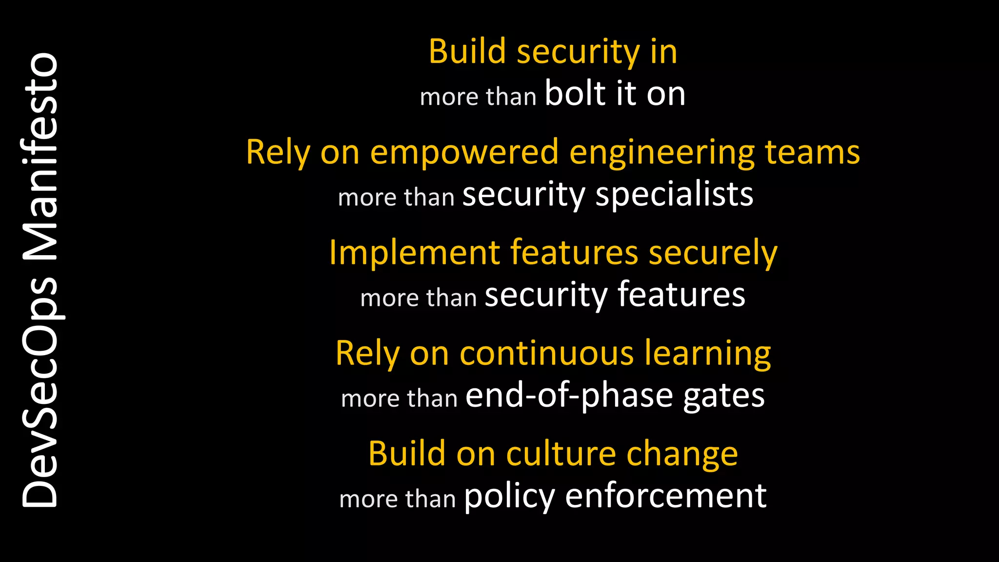 Build security in
more than bolt it on
Rely on empowered engineering teams
more than security specialists
Implement features securely
more than security features
Rely on continuous learning
more than end-of-phase gates
Build on culture change
more than policy enforcement
DevSecOpsManifesto
 
