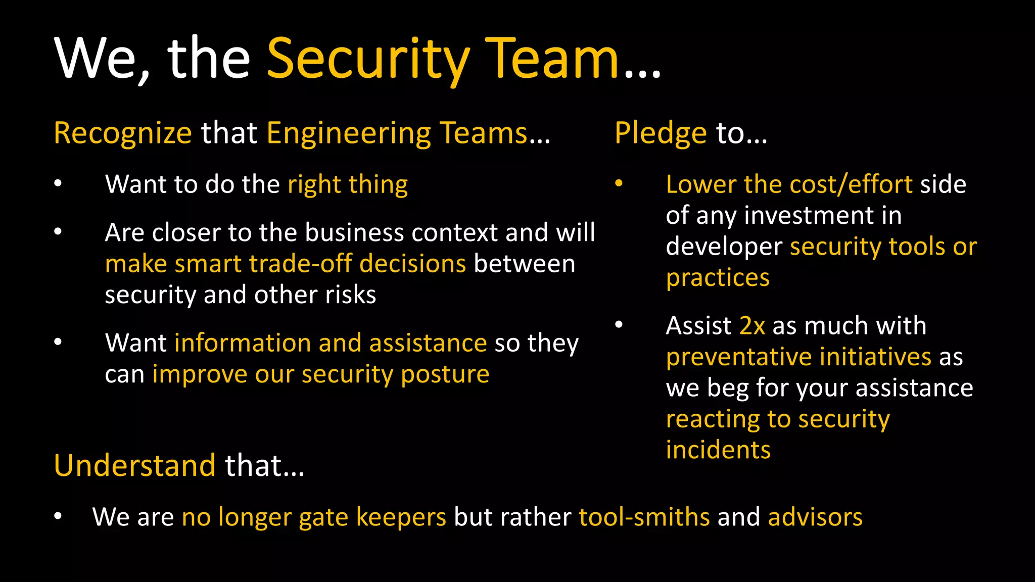 We, the Security Team…
Recognize that Engineering Teams…
• Want to do the right thing
• Are closer to the business context and will
make smart trade-off decisions between
security and other risks
• Want information and assistance so they
can improve our security posture
Pledge to…
• Lower the cost/effort side
of any investment in
developer security tools or
practices
• Assist 2x as much with
preventative initiatives as
we beg for your assistance
reacting to security
incidents
Understand that…
• We are no longer gate keepers but rather tool-smiths and advisors
 