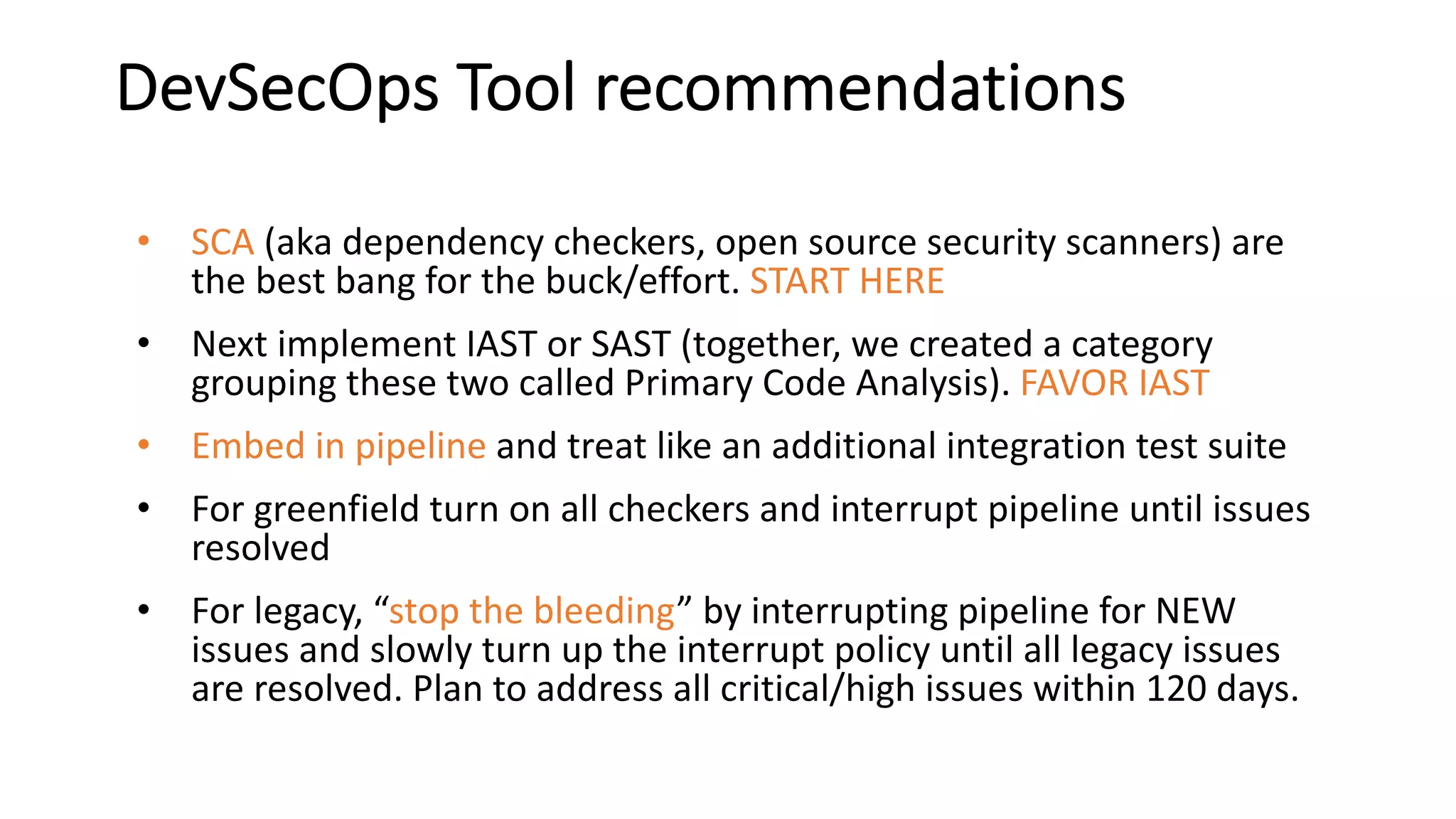 DevSecOps Tool recommendations
• SCA (aka dependency checkers, open source security scanners) are
the best bang for the buck/effort. START HERE
• Next implement IAST or SAST (together, we created a category
grouping these two called Primary Code Analysis). FAVOR IAST
• Embed in pipeline and treat like an additional integration test suite
• For greenfield turn on all checkers and interrupt pipeline until issues
resolved
• For legacy, “stop the bleeding” by interrupting pipeline for NEW
issues and slowly turn up the interrupt policy until all legacy issues
are resolved. Plan to address all critical/high issues within 120 days.
 