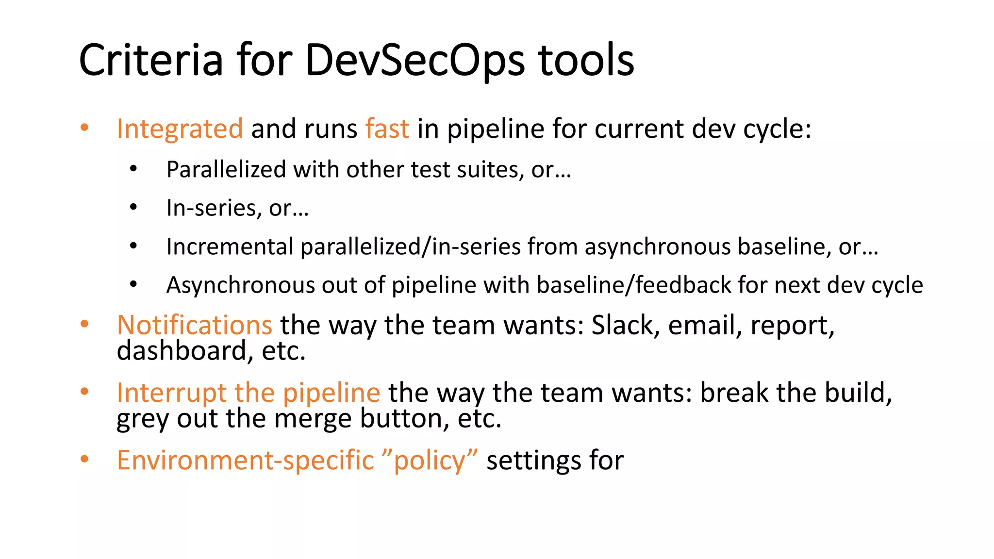Criteria for DevSecOps tools
• Integrated and runs fast in pipeline for current dev cycle:
• Parallelized with other test suites, or…
• In-series, or…
• Incremental parallelized/in-series from asynchronous baseline, or…
• Asynchronous out of pipeline with baseline/feedback for next dev cycle
• Notifications the way the team wants: Slack, email, report,
dashboard, etc.
• Interrupt the pipeline the way the team wants: break the build,
grey out the merge button, etc.
• Environment-specific ”policy” settings for
 