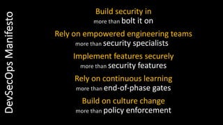Build security in
more than bolt it on
Rely on empowered engineering teams
more than security specialists
Implement features securely
more than security features
Rely on continuous learning
more than end-of-phase gates
Build on culture change
more than policy enforcement
DevSecOpsManifesto
 